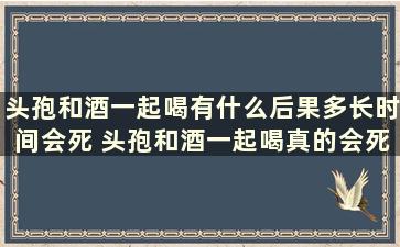 头孢和酒一起喝有什么后果多长时间会死 头孢和酒一起喝真的会死吗